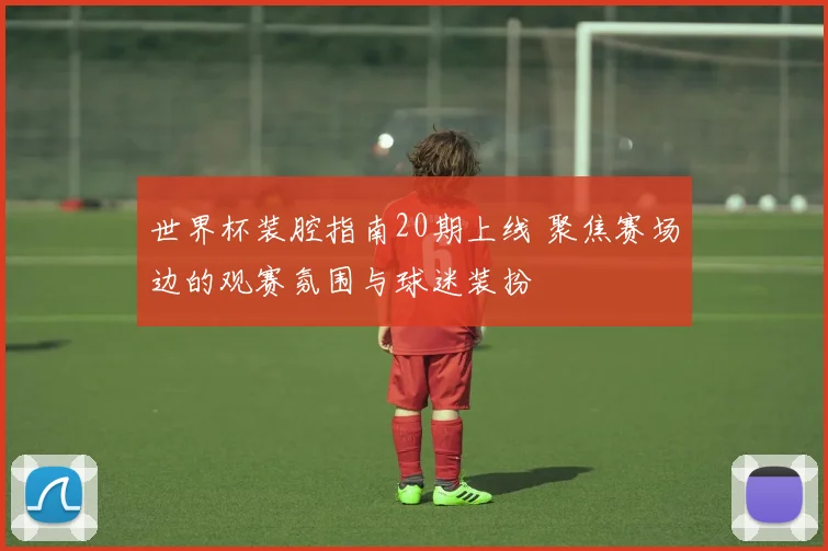 世界杯装腔指南20期上线 聚焦赛场边的观赛氛围与球迷装扮