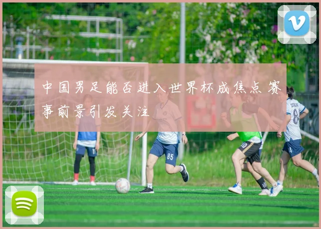 中国男足能否进入世界杯成焦点 赛事前景引发关注