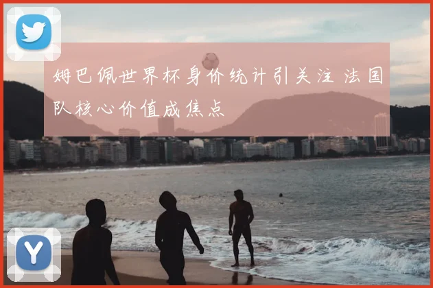 姆巴佩世界杯身价统计引关注 法国队核心价值成焦点
