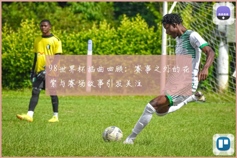 98世界杯插曲回顾:赛事之外的花絮与赛场故事引发关注