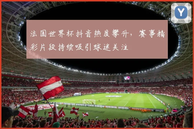 法国世界杯抖音热度攀升,赛事精彩片段持续吸引球迷关注