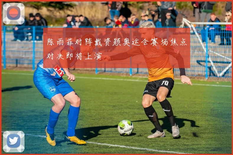 陈雨菲对阵戴资颖奥运会赛场焦点对决即将上演