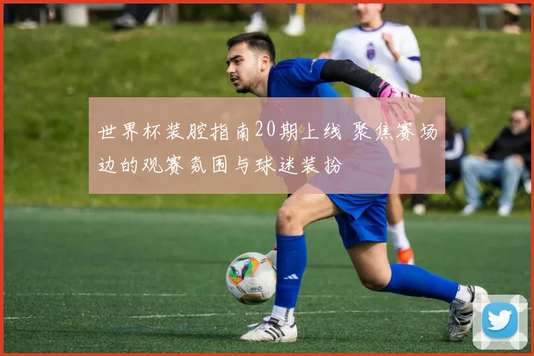 世界杯装腔指南20期上线 聚焦赛场边的观赛氛围与球迷装扮