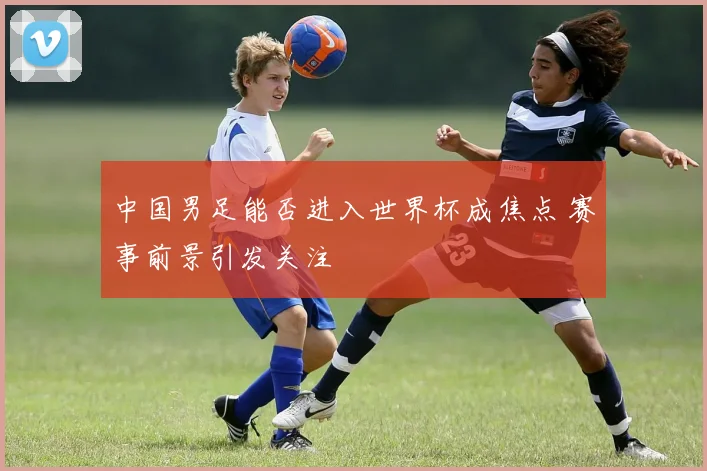 中国男足能否进入世界杯成焦点 赛事前景引发关注