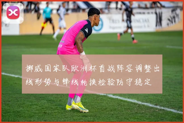 挪威国家队欧洲杯首战阵容调整出线形势与锋线轮换检验防守稳定