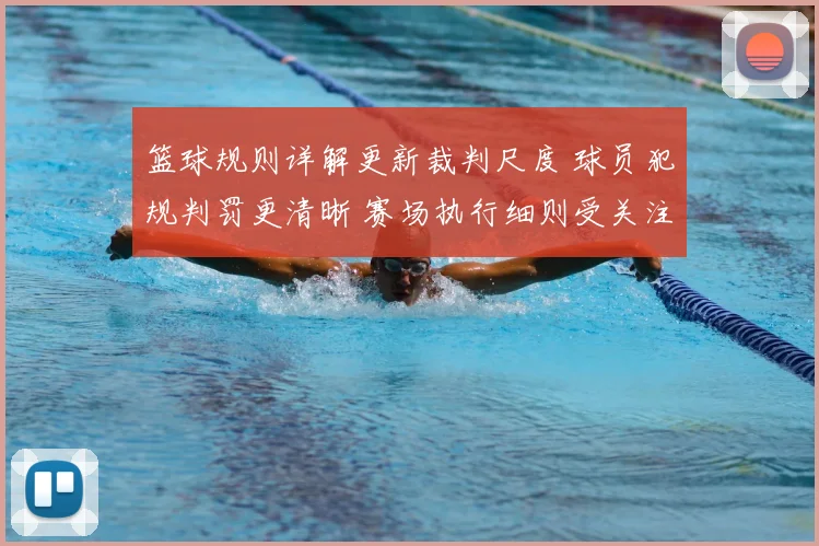篮球规则详解更新裁判尺度 球员犯规判罚更清晰 赛场执行细则受关注