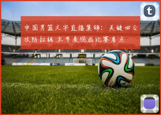 中国男篮文字直播集锦：关键回合攻防拉锯 末节表现成比赛看点