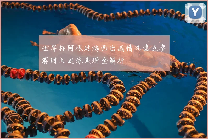 世界杯阿根廷梅西出战情况盘点参赛时间进球表现全解析