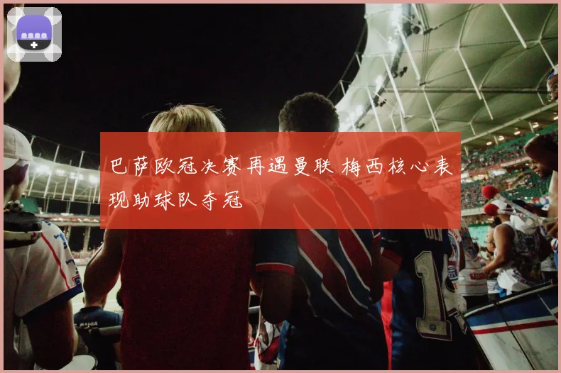 巴萨欧冠决赛再遇曼联 梅西核心表现助球队夺冠