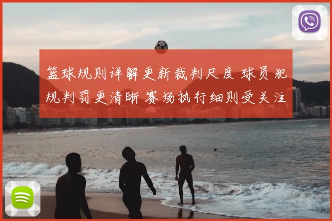 篮球规则详解更新裁判尺度 球员犯规判罚更清晰 赛场执行细则受关注