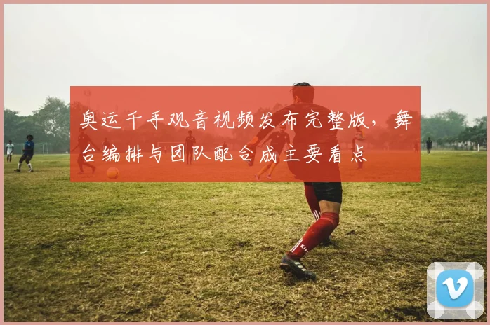 奥运千手观音视频发布完整版，舞台编排与团队配合成主要看点