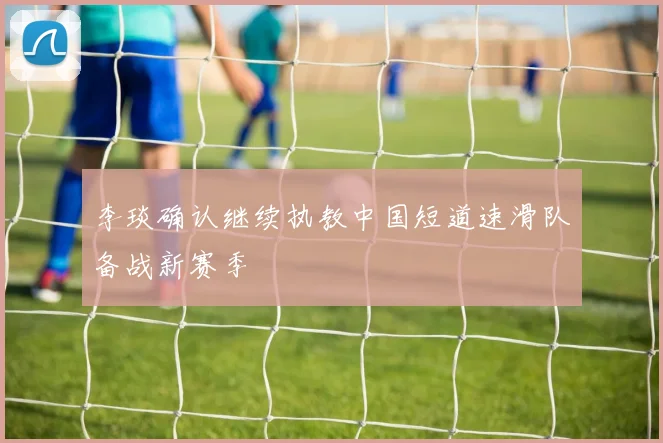 李琰确认继续执教中国短道速滑队备战新赛季