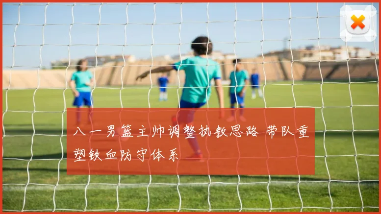 八一男篮主帅调整执教思路 带队重塑铁血防守体系