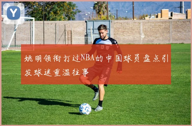 姚明领衔打过NBA的中国球员盘点引发球迷重温往事