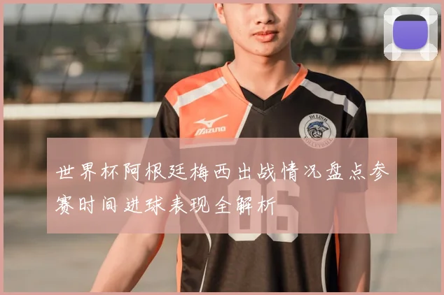 世界杯阿根廷梅西出战情况盘点参赛时间进球表现全解析