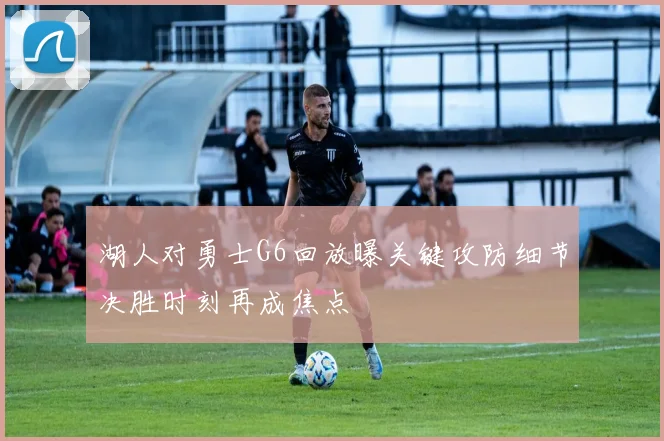 湖人对勇士G6回放曝关键攻防细节决胜时刻再成焦点