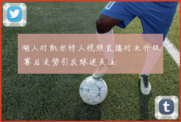 湖人对凯尔特人视频直播对决升级 赛后走势引发球迷关注