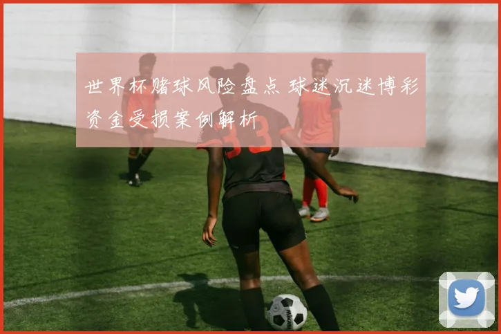 世界杯赌球风险盘点 球迷沉迷博彩资金受损案例解析