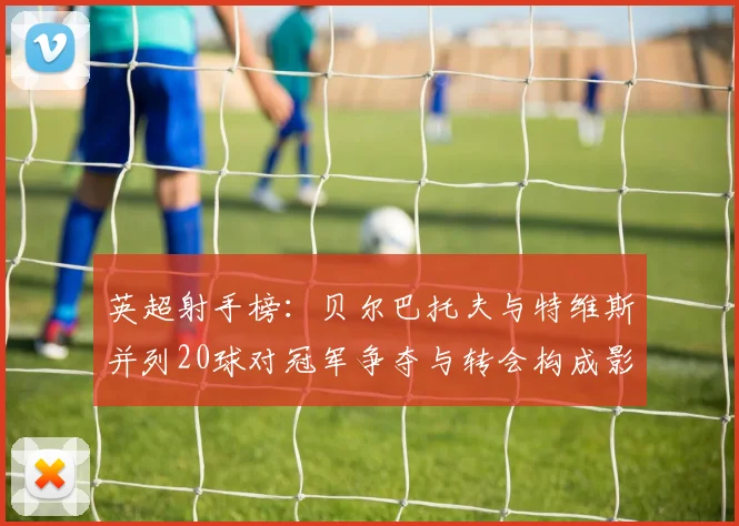 英超射手榜：贝尔巴托夫与特维斯并列20球对冠军争夺与转会构成影响