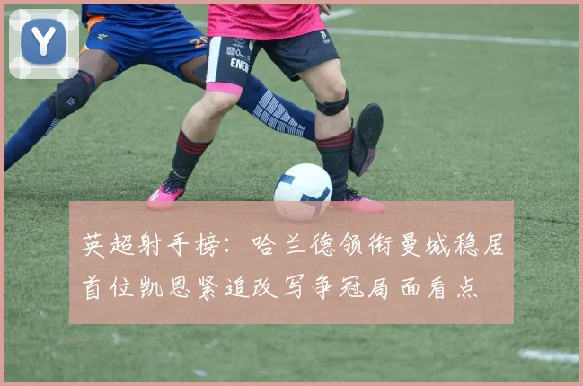 英超射手榜：哈兰德领衔曼城稳居首位凯恩紧追改写争冠局面看点