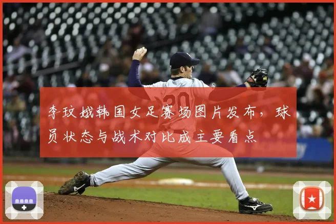 李玟娥韩国女足赛场图片发布，球员状态与战术对比成主要看点