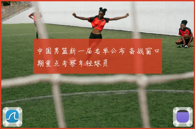 中国男篮新一届名单公布 备战窗口期重点考察年轻球员