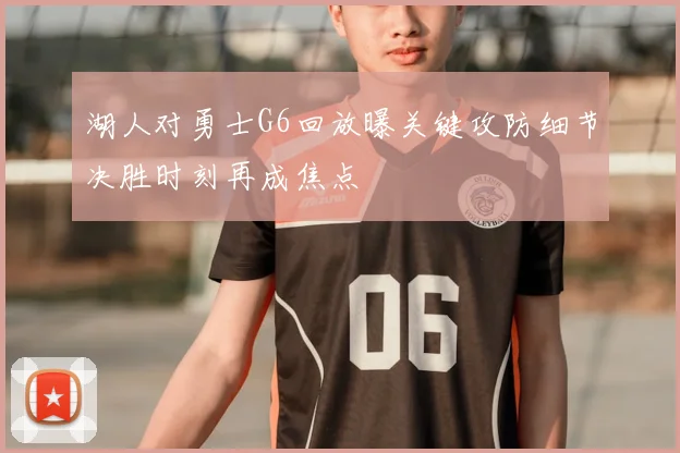 湖人对勇士G6回放曝关键攻防细节决胜时刻再成焦点