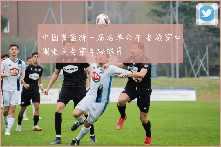 中国男篮新一届名单公布 备战窗口期重点考察年轻球员