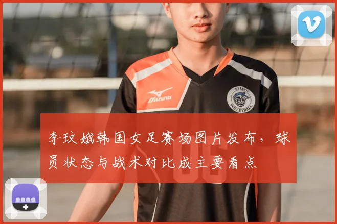 李玟娥韩国女足赛场图片发布，球员状态与战术对比成主要看点